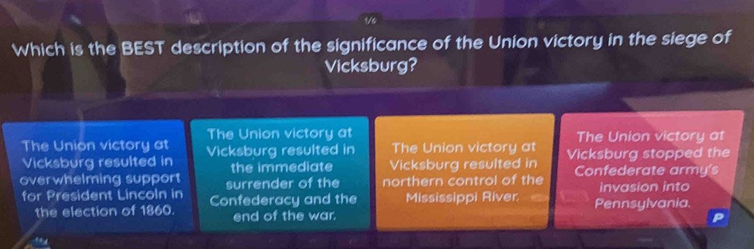 1/4
Which is the BEST description of the significance of the Union victory in the siege of
Vicksburg?
The Union victory at The Union victory at
The Union victory at
Vicksburg resulted in Vicksburg resulted in The Union victory at Vicksburg stopped the
the immediate Vicksburg resulted in
overwhelming support surrender of the northern control of the Confederate army's
invasion into
for President Lincoln in Confederacy and the Mississippi River Pennsylvania.
the election of 1860. end of the war.