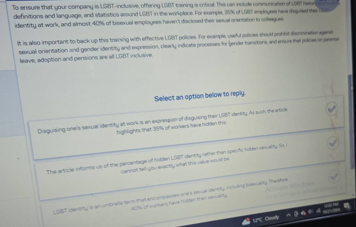 To ensure that your company is LGBT-inclusive, offering LGBT training is critical. This can include communication of LGBT history and wen
definitions and language, and statistics around LGBT in the workplace. For example, 35% of LGBT employees have disguised their LGS
identity at work, and almost 40% of bisexual employees haven't disclosed their sexual orientation to colleagues.
It is also important to back up this training with effective LGBT policies. For example, useful policies should prohibit discrimination against
sexual orientation and gender identity and expression, clearly indicate processes for gender transitions, and ensure that policies on parental
leave, adoption and pensions are all LGBT inclusive.
Select an option below to reply.
Disguising one's sexual identity at work is an expression of disguising their LGBT identity. As such, the article
highlights that 35% of workers have hidden this.
The article informs us of the percentage of hidden LGBT identity rather than specific hidden sexuality. So, I
cannot tell you exactly what this value would be.
ndows
LGBT identity is an umbrella term that encompasses one's sexual identity, including bisexuality. Therefore
40% of workers have hidden their sexuality
12:02
12°C Cloudy 10/21/2