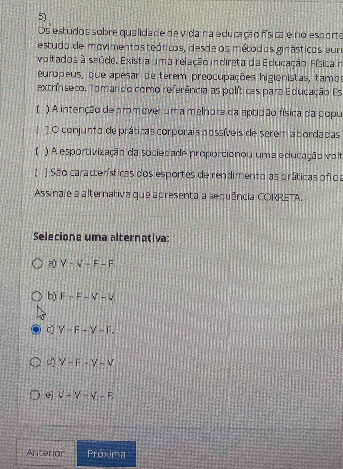 Os estudos sobre qualidade de vida na educação física e no esporte
estudo de movimentos teóricos, desde os métodos ginásticos eura
voltados à saúde. Existia uma relação indireta da Educação Física n
europeus, que apesar de terem preocupações higienistas, tambe
extrínseco. Tomando como referência as políticas para Educação Es
【 ) A intenção de promover uma melhora da aptidão física da popu
【 ) O conjunto de práticas corporais possíveis de serem abordadas
【 ) A esportivização da sociedade proporcionou uma educação volt
【 ) São características dos esportes de rendimento as práticas oficia
Assinale a alternativa que apresenta a sequência CORRETA.
Selecione uma alternativa:
a) V-V-F-F.
b) F-F-V-V.
C) V-F-V-F.
d) V-F-V-V.
e) V-V-V-F. 
Anterior Próxima