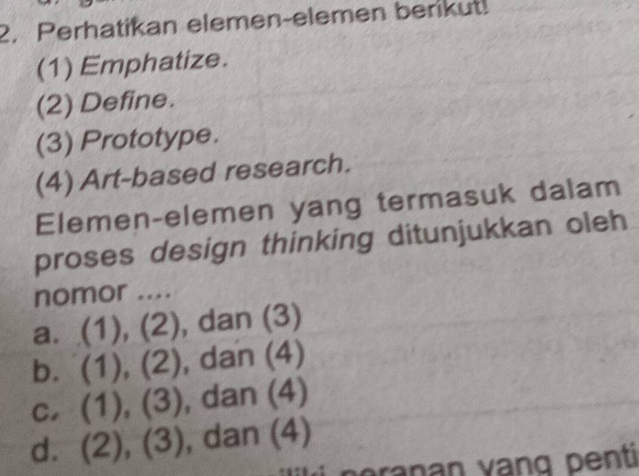 Perhatikan elemen-elemen berikut!
(1) Emphatize.
(2) Define.
(3) Prototype.
(4) Art-based research.
Elemen-elemen yang termasuk dalam
proses design thinking ditunjukkan oleh
nomor ....
a. (1), (2), dan (3)
b. (1), (2) , dan (4)
c. (1), (3), dan (4)
d. (2), (3) , dan (4)
ran an vang penti