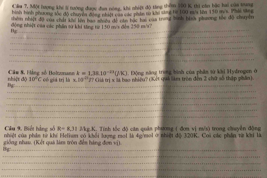 Một lượng khí lí tướng được đun nóng, khi nhiệt độ tăng thêm 100 K thi căn bậc hai của trung 
bình bình phương tốc độ chuyên động nhiệt của các phân từ khí tăng từ 100 m/s lên 150 m/s. Phải tăng 
thêm nhiệt độ của chất khí lên bao nhiều đề căn bậc hai của trung bình bình phương tốc độ chuyên 
động nhiệt của các phần tử khí tăng từ 150 m/s đến 250 m/s? 
_ 
Bg:_ 
_ 
_ 
_ 
_ 
Câu 8. Hằng số Boltzmann k=1,38.10^(-23)(J/K) Động năng trung bình của phân tử khí Hydrogen ở 
nhiệt độ 10°C có giá trị là x.10^(-21)J ? Giá trị x là bao nhiêu? (Kết quả làm tròn đến 2 chữ số thập phân). 
Bg:_ 
_ 
_ 
_ 
_ 
_ 
Câu 9. Biết hằng số R=8,31 J/kg.K. Tính tốc độ căn quân phương ( đơn vị m/s) trong chuyển động 
nhiệt của phân tử khí Helium có khối lượng mol là 4g/mol ở nhiệt độ 320K. Coi các phân tử khí là 
giống nhau. (Kết quả làm tròn đến hàng đơn vị). 
Bg:_ 
_ 
_ 
_ 
_