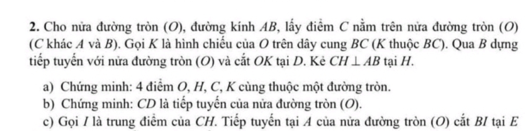 Cho nửa đường tròn (O), đường kính AB, lấy điểm C nằm trên nửa đường tròn (O) 
(C khác A và B). Gọi K là hình chiếu của O trên dây cung BC (K thuộc BC). Qua B dựng 
tiếp tuyến với nửa đường tròn (O) và cắt OK tại D. Kẻ CH⊥ AB tại H. 
a) Chứng minh: 4 điểm O, H, C, K cùng thuộc một đường tròn. 
b) Chứng minh: CD là tiếp tuyến của nửa đường tròn (O). 
c) Gọi / là trung điểm của CH. Tiếp tuyến tại A của nửa đường tròn (O) cắt BI tại E