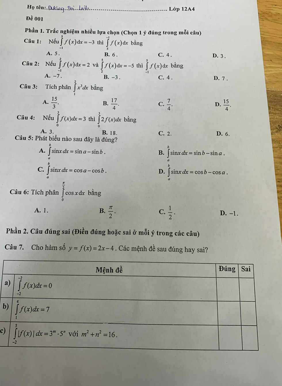 Họ tên:.Dường.Mo..Lvìk._ Lớp 12A4
Đề 001
Phần 1. Trắc nghiệm nhiều lựa chọn (Chọn 1 ý đúng trong mỗi câu)
Câu 1: Nếu ∈tlimits _(-1)^5f(x)dx=-3 thì ∈tlimits _5^((-1)f(x) dx bằng
A. 5 . B. 6 . C. 4 . D. 3 .
Câu 2: Nếu ∈tlimits _(-1)^2f(x)dx=2 và ∈tlimits _2^5f(x)dx=-5 thì ∈tlimits _(-1)^5f(x) dx bằng
A. -7. B. -3 . C. 4 . D. 7 .
Câu 3: Tích phân ∈tlimits _1^2x^3)dx bằng
A.  15/3 .  17/4 .  7/4 .  15/4 .
B.
C.
D.
Câu 4: Nếu ∈tlimits _0^(3f(x)dx=3 thì ∈tlimits _0^32f(x)dx bằng
A. 3. B. 18. C. 2. D. 6.
Câu 5: Phát biểu nào sau đây là đúng?
A. ∈tlimits _a^bsin xdx=sin a-sin b. ∈tlimits _a^bsin xdx=sin b-sin a.
B.
^)
C. ∈tlimits _a^(bsin xdx=cos a-cos b.
D. ∈tlimits _a^(∈fty)sin xdx=cos b-cos a
* Câu 6: Tích phân ∈tlimits _0^(frac π)2)cos; x dx bằng
A. 1. B.  π /2 . C.  1/2 . D. -1.
Phần 2. Câu đúng sai (Điền đúng hoặc sai ở mỗi ý trong các câu)
Câu 7. Cho hàm số y=f(x)=2x-4. Các mệnh đề sau đúng hay sai?
a
b
c)