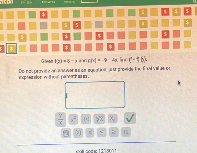 FRI - SUN THIS WEEK CREDITS M. 
$ 
$ $ $ $ 
$ $ 
$ 
$ 
$ 
$ $ 
$ 
5 $ 
$ 
$ 
2 
Given f(x)=8-x and g(x)=-9-4x , find (fcirc f)(y). 
Do not provide an answer as an equation; just provide the final value or 
expression without parentheses.
 Y/X  x^2 f(x) sqrt[n](x) X_n
(x |X| ≥ π
skill code: 1213011