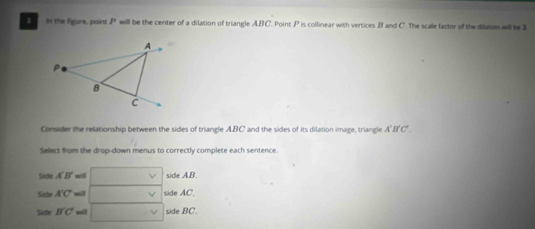 In the figure, point P will be the center of a dilation of triangle ABC. Point P is collinear with vertices B and C. The scale factor of the dilation will be 3
Consider the relationship between the sides of triangle ABC and the sides of its dilation image, triangle A'B'C'. 
Select from the drop-down menus to correctly complete each sentence.
Side A'B' will □ side AB. 
Sicle A'C'= □ v side AC, 
Side B'C' ma □ vee  side BC.