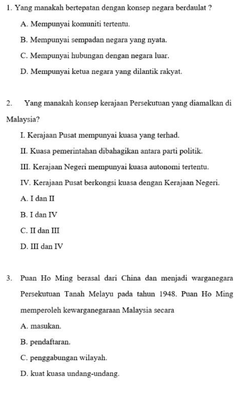 Yang manakah bertepatan dengan konsep negara berdaulat ?
A. Mempunyai komuniti tertentu.
B. Mempunyai sempadan negara yang nyata.
C. Mempunyai hubungan dengan negara luar.
D. Mempunyai ketua negara yang dilantik rakyat.
2. Yang manakah konsep kerajaan Persekutuan yang diamalkan di
Malaysia?
I. Kerajaan Pusat mempunyai kuasa yang terhad.
II. Kuasa pemerintahan dibahagikan antara parti politik.
III. Kerajaan Negeri mempunyai kuasa autonomi tertentu.
IV. Kerajaan Pusat berkongsi kuasa dengan Kerajaan Negeri.
A. I dan II
B. I dan IV
C. II dan III
D. III dan IV
3. Puan Ho Ming berasal dari China dan menjadi warganegara
Persekutuan Tanah Melayu pada tahun 1948. Puan Ho Ming
memperoleh kewarganegaraan Malaysia secara
A. masukan.
B. pendaftaran.
C. penggabungan wilayah.
D. kuat kuasa undang-undang.