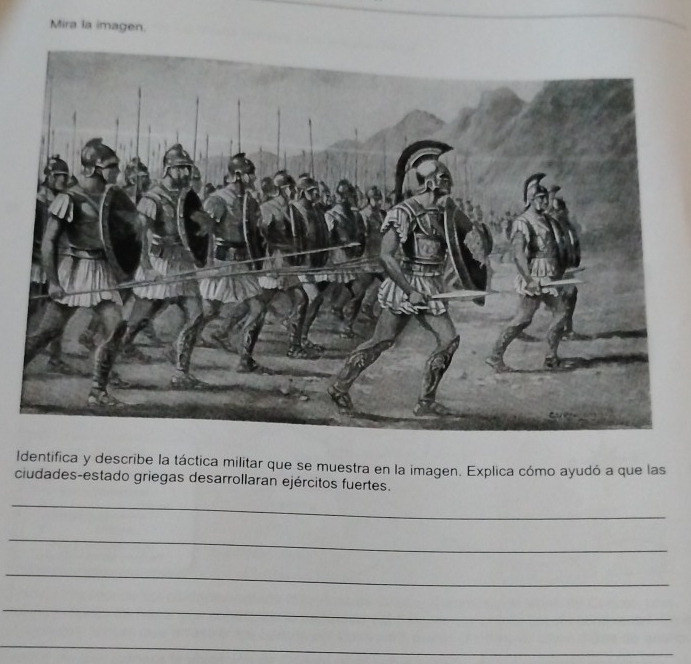 Mira la imagen. 
Identifica y describe la táctica militar que se muestra en la imagen. Explica cómo ayudó a que las 
ciudades-estado griegas desarrollaran ejércitos fuertes. 
_ 
_ 
_ 
_ 
_