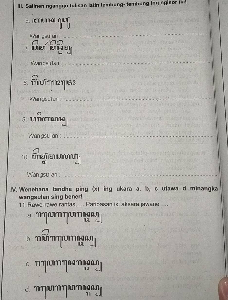 Salinen nganggo tulisan latin tembung- tembung ing ngisor iki!
6. NMNNM
Wan gsulan :
_
7. M
Wan gsulan :
_
8. MT ηN2ηN2
Wangsulan :_
IANANANANNG
Wan gsulan :_
10. AΠεΠ ΠIT
α
Wangsulan :_
IV. Wenehana tandha ping (x) ing ukara a, b, c utawa d minangka
wangsulan sing bener!
11. Rawe-rawe rantas,…... Paribasan iki aksara jawane ...
a N ηNηUη
NL
b. NuNηUN
NL
c. ηηUNηNN
NL
d. NηUNηUN
N