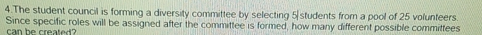 The student council is forming a diversity committee by selecting 5 students from a pool of 25 volunteers. 
Since specific roles will be assigned after the committee is formed, how many different possible committees 
can be created?