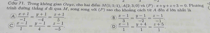 Trong không gian Oxyz, cho hai điểm M(1;1;1), A(2;3;0) và (P): x+y+z+3=0. Phương
trình đường thẳng đ đi qua M, song song với (P) sao cho khoảng cách từ A đến d lớn nhất là
A  (x+1)/-1 = (y+1)/-4 = (z+1)/5 .
B  (x-1)/3 = (y-1)/-2 = (z-1)/-1 .
C  (x-1)/1 = (y-1)/4 = (z-1)/-5 .
D  (x-1)/1 = (y+4)/1 = (z+5)/1 .