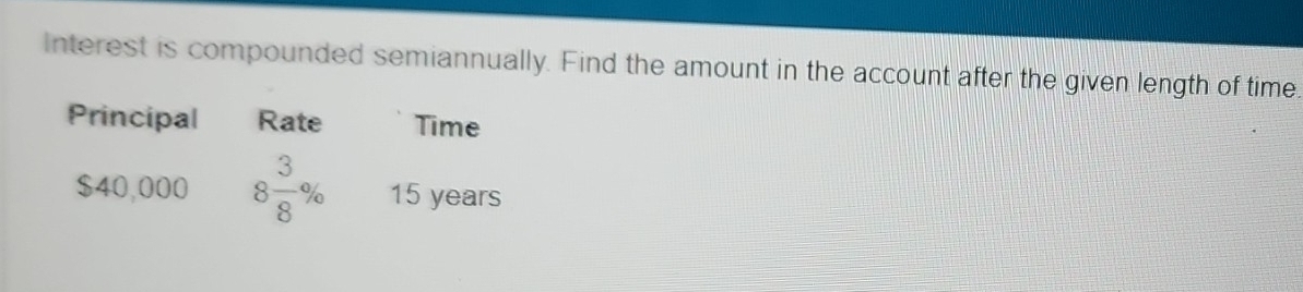 Interest is compounded semiannually. Find the amount in the account after the given length of time. 
Principal Rate Time
$40,000 8 3/8 % 15 years