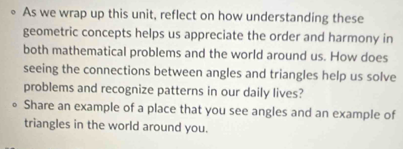 As we wrap up this unit, reflect on how understanding these 
geometric concepts helps us appreciate the order and harmony in 
both mathematical problems and the world around us. How does 
seeing the connections between angles and triangles help us solve 
problems and recognize patterns in our daily lives? 
。 Share an example of a place that you see angles and an example of 
triangles in the world around you.