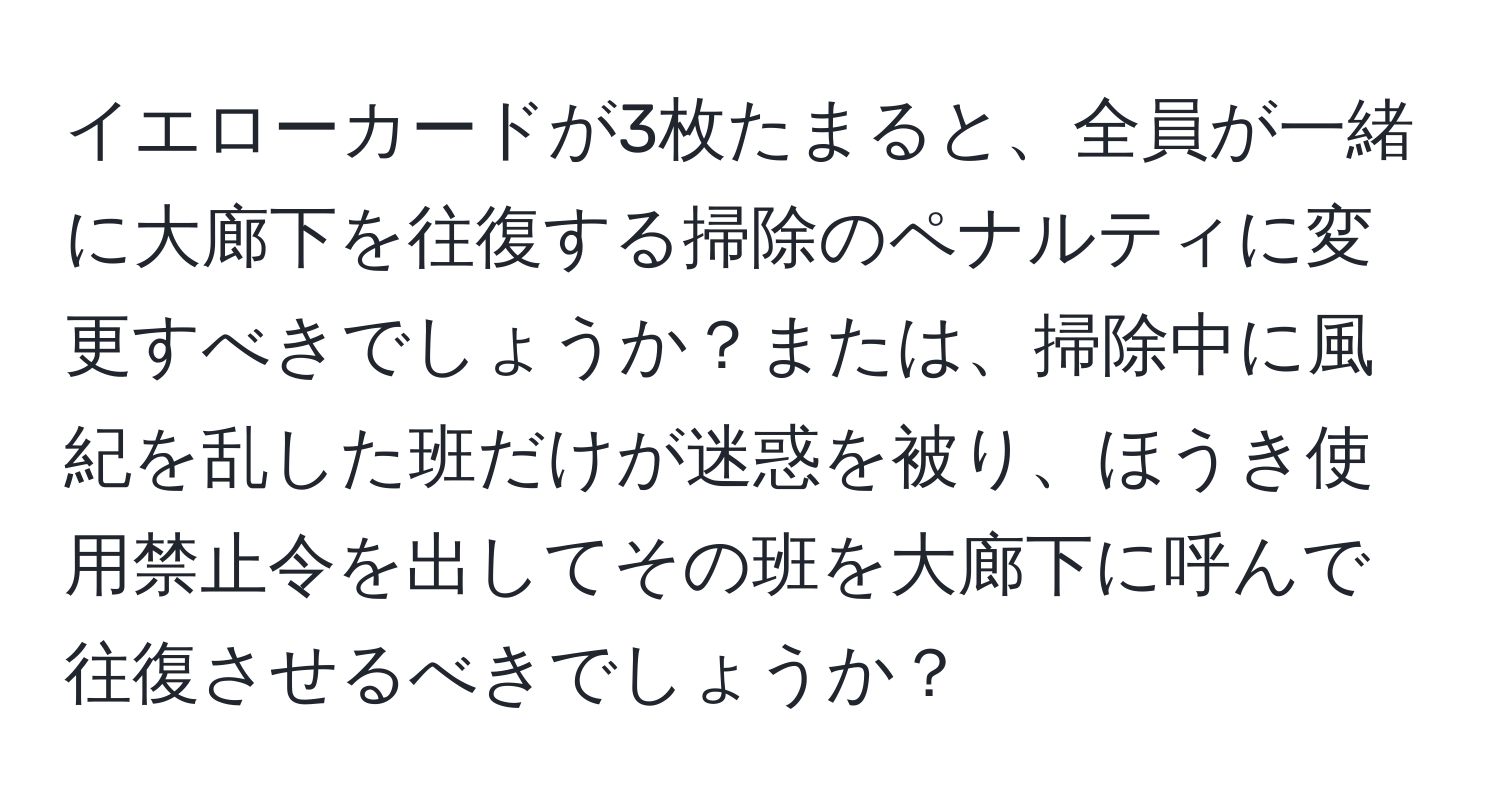 イエローカードが3枚たまると、全員が一緒に大廊下を往復する掃除のペナルティに変更すべきでしょうか？または、掃除中に風紀を乱した班だけが迷惑を被り、ほうき使用禁止令を出してその班を大廊下に呼んで往復させるべきでしょうか？