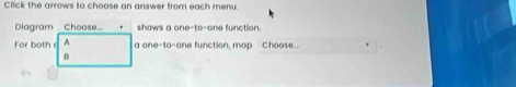 Click the arrows to choose an answer from each menu. 
Diagram Choose shows a one-to-one function. 
For both A a one-to-one function, map Choose... .
0