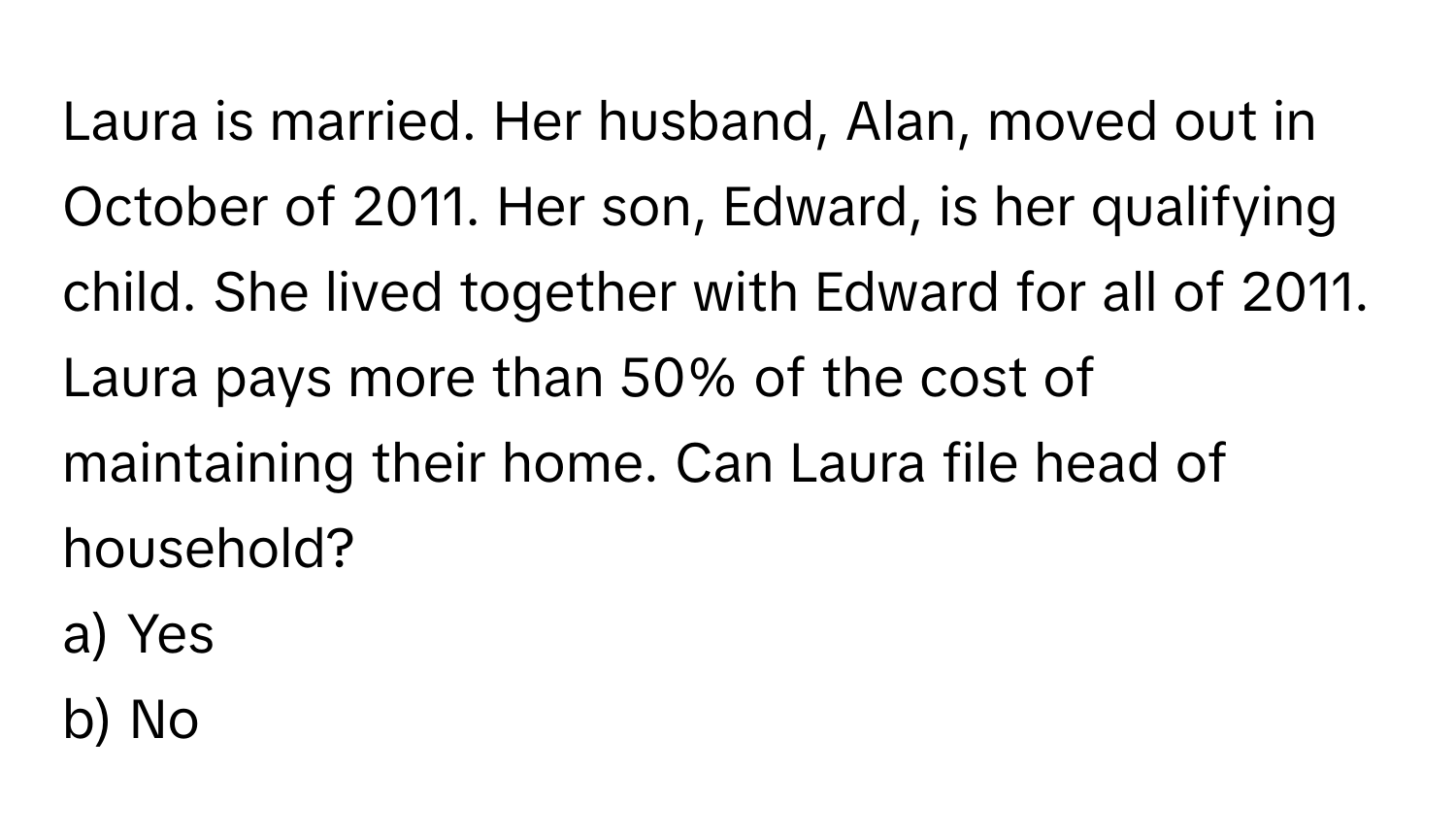 Laura is married. Her husband, Alan, moved out in October of 2011. Her son, Edward, is her qualifying child. She lived together with Edward for all of 2011. Laura pays more than 50% of the cost of maintaining their home. Can Laura file head of household?

a) Yes
b) No