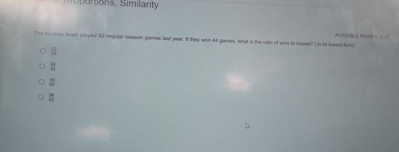 Proportions, Similarity
POSSIBLE POINTS: 9.71
The hockey team played 82 regular season games last year. If they won 44 games, what is the ratio of wins to losses? ( in its lowest form)
 22/19 
 38/44 
 44/82 
 38/82 