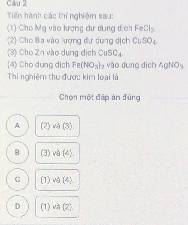 Tiến hành các thí nghiệm sau:
(1) Cho Mg vào lượng dư dung dịch FeCl_3. 
(2) Cho Ba vào lượng dư dung dịch CuS O_4 in
(3) Cho Zn vào dung dịch CuSO_4. 
(4) Cho dung dịch Fe(NO_3)_2 vào dung dịch AgNO_3. 
Thí nghiệm thu được kim loại là
Chọn một đáp án đúng
A (2) và (3).
B (3) và (4).
C (1) và (4).
D (1) và (2).