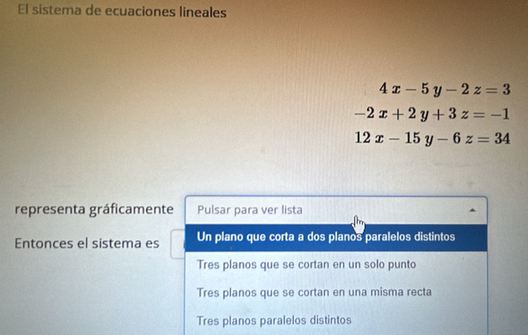 El sistema de ecuaciones lineales
4x-5y-2z=3
-2x+2y+3z=-1
12x-15y-6z=34
representa gráficamente Pulsar para ver lista
Entonces el sistema es Un plano que corta a dos planos paralelos distintos
Tres planos que se cortan en un solo punto
Tres planos que se cortan en una misma recta
Tres planos paralelos distintos