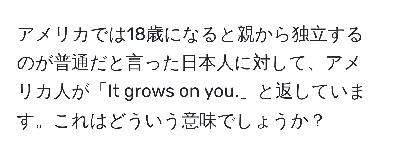アメリカでは18歳になると親から独立するのが普通だと言った日本人に対して、アメリカ人が「It grows on you.」と返しています。これはどういう意味でしょうか？