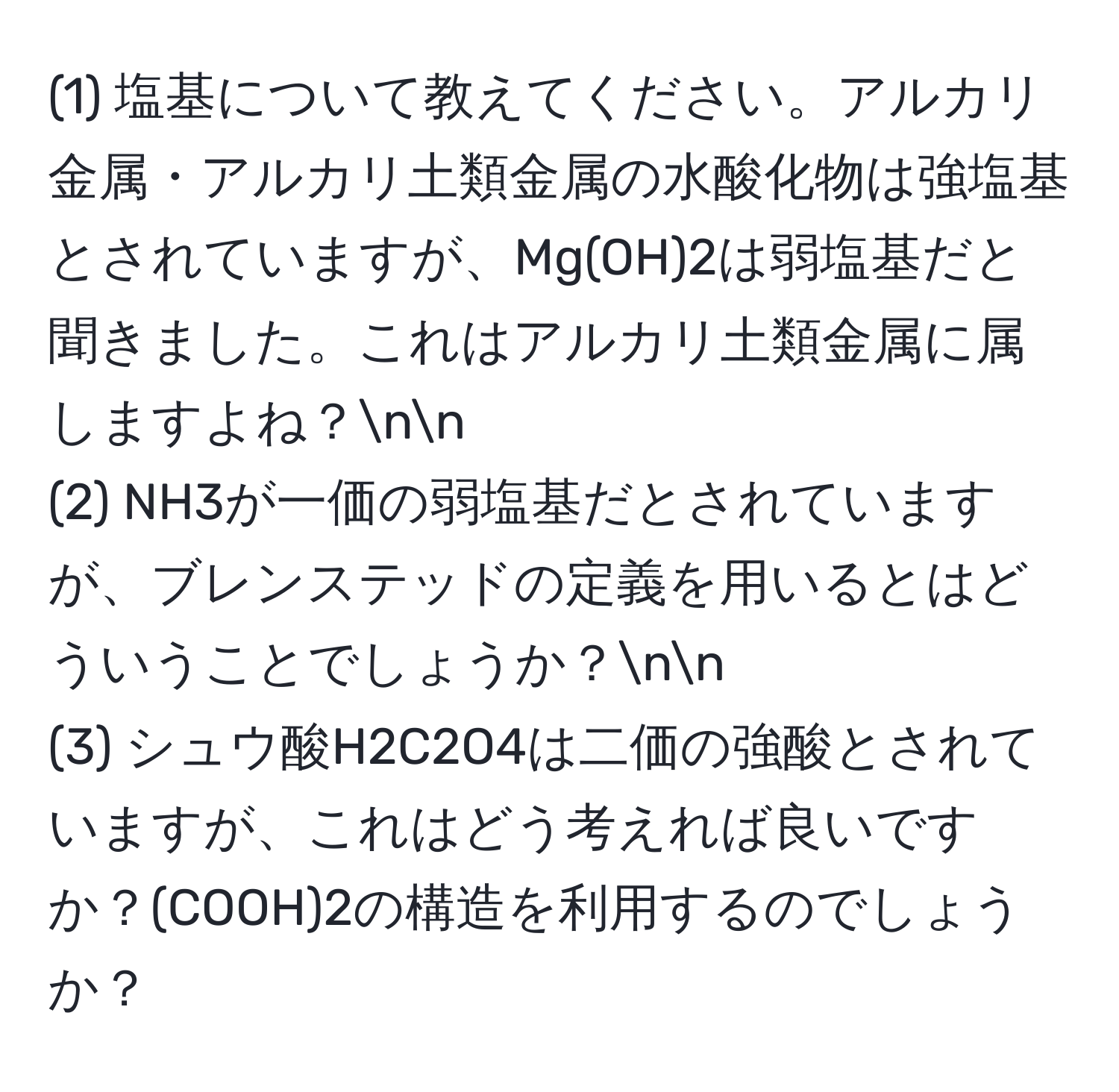 (1) 塩基について教えてください。アルカリ金属・アルカリ土類金属の水酸化物は強塩基とされていますが、Mg(OH)2は弱塩基だと聞きました。これはアルカリ土類金属に属しますよね？nn
(2) NH3が一価の弱塩基だとされていますが、ブレンステッドの定義を用いるとはどういうことでしょうか？nn
(3) シュウ酸H2C2O4は二価の強酸とされていますが、これはどう考えれば良いですか？(COOH)2の構造を利用するのでしょうか？