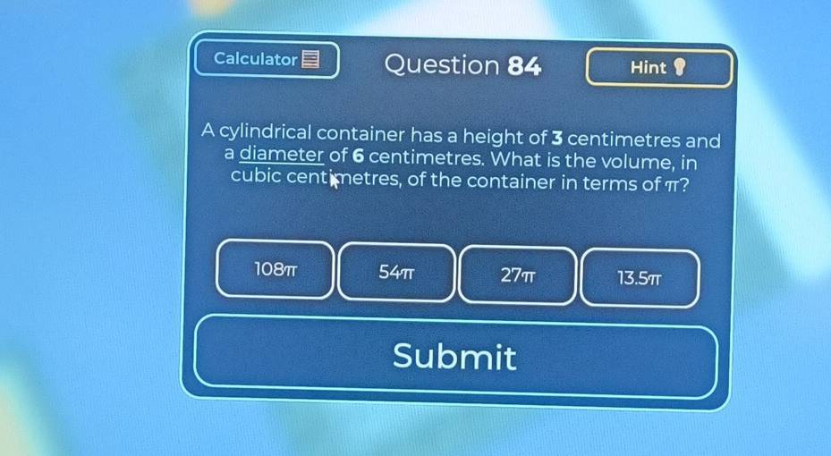 Calculator Question 84 Hint 
A cylindrical container has a height of 3 centimetres and
a diameter of 6 centimetres. What is the volume, in
cubic centimetres, of the container in terms of π?
108π 54π 27π 13.5π
Submit