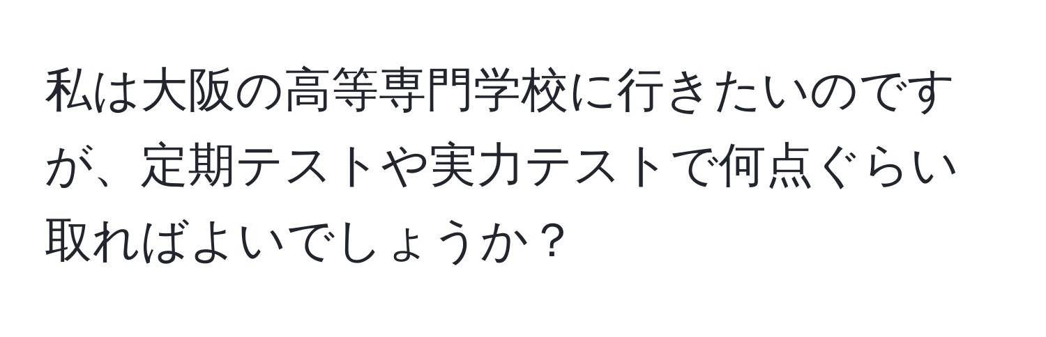 私は大阪の高等専門学校に行きたいのですが、定期テストや実力テストで何点ぐらい取ればよいでしょうか？