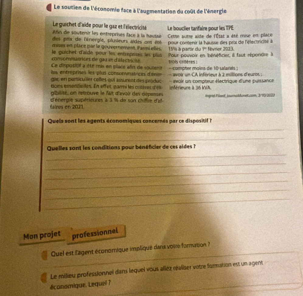 Le soutien de l'économie face à l'augmentation du coût de l'énergie 
Le guichet d'aide pour le gaz et l'électricité Le bouclier tarifaire pour les TPE 
Afn de soutenir les entreprises face à la hausse Cette autre aide de l'État a été mise en place 
des prix de l'énergie, plusieurs aïdes ont été 
mises en place par le gouvernement. Parmi elles. pour contenir la hausse des prix de l'électricité à
15% à partir du T'' février 2023. 
le guichet d'aïde pour les entreprises les plus Pour pouvoir en bénéficier, il faut répondre à 
consommatrices de gaz et d'électricité trois critères : 
Ce dispositif a été mis en place afin de soutenir compter moins de 10 salariés ; 
les entreprises les plus consommatrices d'éne avoir un CA inférieur à 2 millions d'euros : 
gie, en particulier celles qui assurent des produc avoir un compteur électrique d'une puissance 
tions essentielles. En effet, parmi les critères d'éli inférieure à 36 kVA. 
gibilité, on retrouve le fait d'avoir des dépenses 
d'énergie supérieures à 3 % de son chiffre d'af Ingrid Pilard, Journaldanet.com, 2/10/2023 
faires en 2021. 
Quels sont les agents économiques concernés par ce dispositif ? 
_ 
_ 
_ 
Quelles sont les conditions pour bénéficier de ces aides ? 
_ 
_ 
_ 
_ 
_ 
Mon projet professionnel 
Quel est l'agent économique impliqué dans votre formation ? 
_ 
Le milieu professionnel dans lequel vous allez réaliser votre formation est un agent 
économique. Lequel ?_