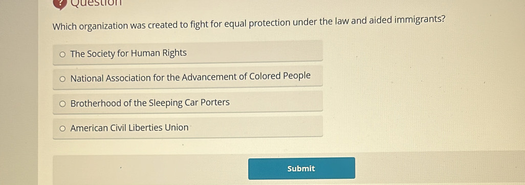 Question
Which organization was created to fight for equal protection under the law and aided immigrants?
The Society for Human Rights
National Association for the Advancement of Colored People
Brotherhood of the Sleeping Car Porters
American Civil Liberties Union
Submit