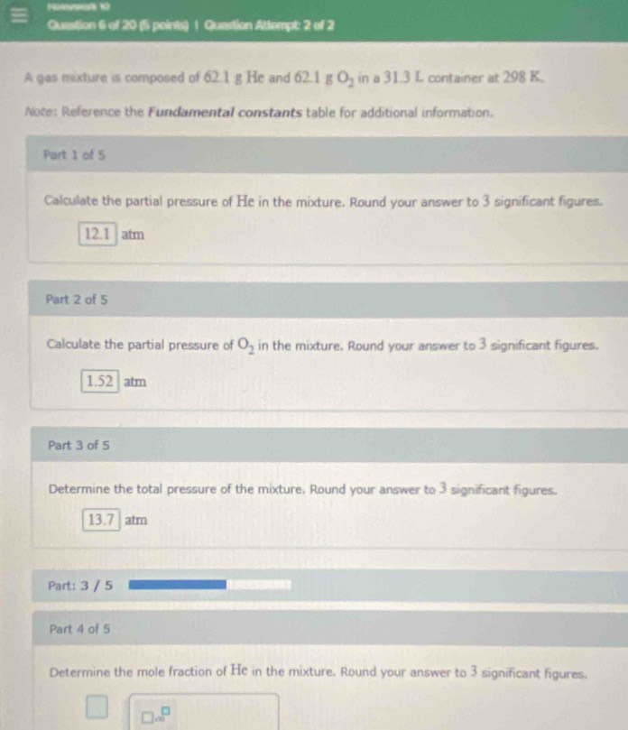 Question Attempt: 2 of 2 
A gas mixture is composed of 62.1 g He and 62.1 g O_2 in a 31.3 L container at 298 K. 
Note: Reference the Fundamental constants table for additional information. 
Part 1 of 5 
Calculate the partial pressure of He in the mixture. Round your answer to 3 significant figures.
12.1 atm
Part 2 of 5 
Calculate the partial pressure of O_2 in the mixture. Round your answer to 3 significant figures.
1.52 atm
Part 3 of 5 
Determine the total pressure of the mixture. Round your answer to 3 significant figures.
13.7 atm
Part: 3 / 5 
Part 4 of 5 
Determine the mole fraction of He in the mixture. Round your answer to 3 significant figures.
□ ∈fty^(□)