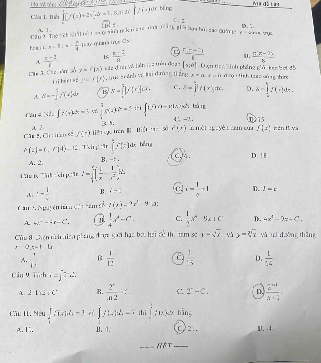 Họ và tên: _Mã đề 109
Câu 1. Biết ∈tlimits _0[f(x)+2x]dx=3. Khi đó ∈tlimits _0^(1f(x) dx bằng
C. 2 . D. 1.
A. 3 . B. 5 .
Câu 2. Thể tích khối tròn xoay sinh ra khi cho hình phẳng giới hạn bởi các đường: y=cos x trục
hoành, x=0;x=frac π)4 quay quanh trục Ox:
C
B.  (π +2)/8   (π (π +2))/8 
A.  (π -2)/8  D.  (π (π -2))/8 
Câu 3. Cho hàm số y=f(x) xác định và liên tục trên đoạn [a;b].  Diện tích hình phẳng giới hạn bởi đồ
thị hàm số y=f(x) , trục hoành và hai đường thắng x=a,x=b được tính theo công thức
A. S=-∈tlimits 'f(x)dx. B S=∈tlimits _h(x)|f(x)|dx. C. S=∈tlimits '|f(x)|dx. D. S=∈tlimits _a^(bf(x)dx.
Câu 4. Nếu ∈tlimits _a^2f(x)dx=3 và ∈tlimits _1^2g(x)dx=5 thì ∈tlimits _0^2(f(x)+g(x))dx bằng
C. -2. D)15.
A. 2. B. 8.
Câu 5. Cho hàm số f'(x) liên tục trên R . Biết hàm số F(x) là một nguyên hàm của f(x) trên R và
F(2)=6,F(4)=12. Tích phân ∈tlimits _2^4f(x)dx bàng
C. 6 . D. 18 .
A. 2 . B. -6 .
Câu 6. Tính tích phân I=∈tlimits _1^c(frac 1)x- 1/x^2 )dx
A. I= l/e 
B. I=1
C. I= 1/e +1
D. I=e
Câu 7. Nguyên hàm của hàm số f(x)=2x^3-9 là:
C.
A. 4x^3-9x+C. B.  1/4 x^4+C.  1/2 x^4-9x+C. D. 4x^4-9x+C.
Câu 8. Diện tích hình phẳng được giới hạn bởi hai đồ thị hàm số y=sqrt(x) và y=sqrt[3](x) và hai đường thắng
x=0,x=1 là
A.  1/13   1/12  C.  1/15   1/14 
B.
D.
Câu 9. Tính I=∈t 2^xdx
A. 2^Aln 2+C. B.  2^x/ln 2 +C. C. 2^x+C. D.  (2^(x+1))/x+1 .
Câu 10. Nếu ∈tlimits _1^2f(x)dx=3 và ∈tlimits _2^4f(x)dx=7 thì ∈tlimits _0^4f(x)dx bằng
A. 10. B. 4. C. 21. D. -4.
_hÉt_
_