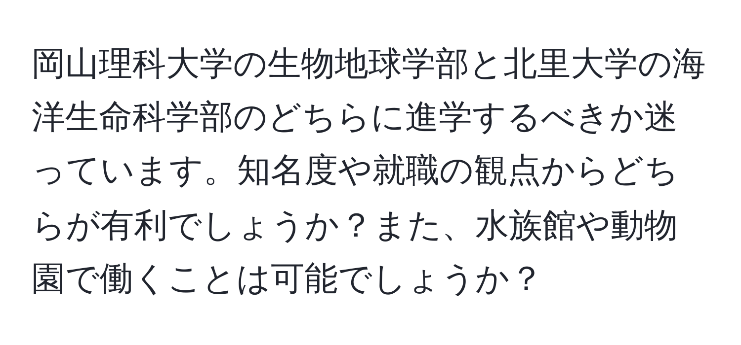 岡山理科大学の生物地球学部と北里大学の海洋生命科学部のどちらに進学するべきか迷っています。知名度や就職の観点からどちらが有利でしょうか？また、水族館や動物園で働くことは可能でしょうか？