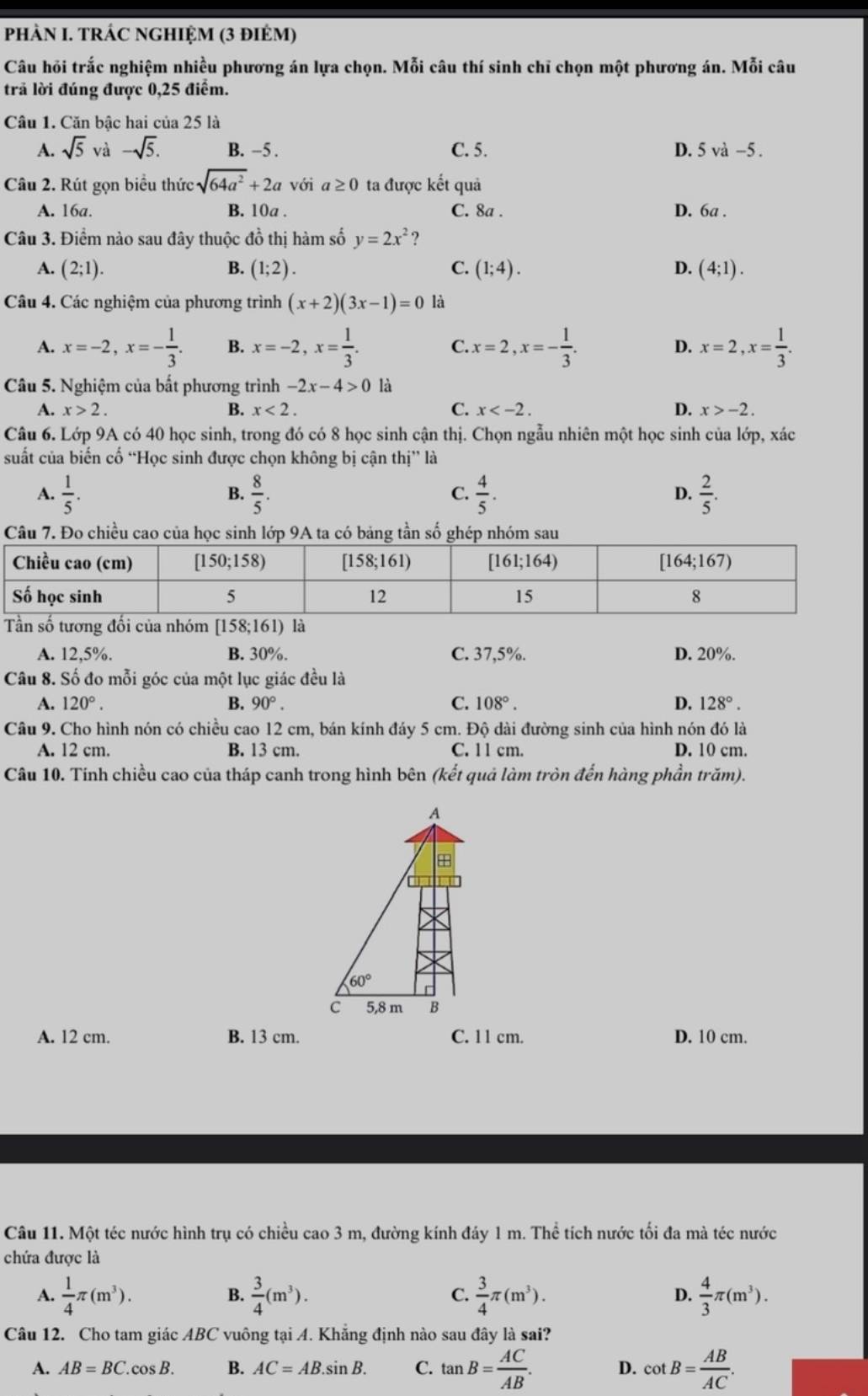 pHÀN I. TRÁC NGHIỆM (3 đIÉM)
Câu hỏi trắc nghiệm nhiều phương án lựa chọn. Mỗi câu thí sinh chỉ chọn một phương án. Mỗi câu
trả lời đúng được 0,25 điểm.
Câu 1. Căn bậc hai của 25 là
A. sqrt 5^((circ) -sqrt 5). B. -5 . C. 5. D. 5va-5.
Câu 2. Rút gọn biểu thức sqrt(64a^2)+2a với a≥ 0 ta được kết quả
A. 16a. B. 10a . C. 8a . D. 6a .
Câu 3. Điểm nào sau đây thuộc đồ thị hàm số y=2x^2 ?
A. (2;1). B. (1;2). C. (1;4). D. (4;1).
Câu 4. Các nghiệm của phương trình (x+2)(3x-1)=0 là
A. x=-2,x=- 1/3 . B. x=-2,x= 1/3 . C. x=2,x=- 1/3 . D. x=2,x= 1/3 .
Câu 5. Nghiệm của bất phương trình -2x-4>0 là
A. x>2. B. x<2. C. x D. x>-2.
Câu 6. Lớp 9A có 40 học sinh, trong đó có 8 học sinh cận thị. Chọn ngẫu nhiên một học sinh của lớp, xác
suất của biến cố “Học sinh được chọn không bị cận thị” là
A.  1/5 .  8/5 .  4/5 .  2/5 .
B.
C.
D.
Câu 7. Đo chiều cao của học sinh lớp 9A ta có bảng tần số ghép nhóm sau
Tần số tương đối của nhóm [158;161) là
A. 12,5%. B. 30%. C. 37,5%. D. 20%.
Câu 8. Số đo mỗi góc của một lục giác đều là
A. 120°. B. 90°. C. 108°. D. 128°.
Câu 9. Cho hình nón có chiều cao 12 cm, bán kính đáy 5 cm. Độ dài đường sinh của hình nón đó là
A. 12 cm. B. 13 cm. C. 11 cm. D. 10 cm.
Câu 10. Tính chiều cao của tháp canh trong hình bên (kết quả làm tròn đến hàng phần trăm).
A
+
60°
c 5,8 m B
A. 12 cm. B. 13 cm. C. 11 cm. D. 10 cm.
Câu 11. Một téc nước hình trụ có chiều cao 3 m, đường kính đáy 1 m. Thể tích nước tối đa mà téc nước
chứa được là
A.  1/4 π (m^3).  3/4 (m^3).  3/4 π (m^3). D.  4/3 π (m^3).
B.
C.
Câu 12. Cho tam giác ABC vuông tại A. Khẳng định nào sau đây là sai?
A. AB=BC.cos B. B. AC=AB.sin B. C. tan B= AC/AB . D. cot B= AB/AC .