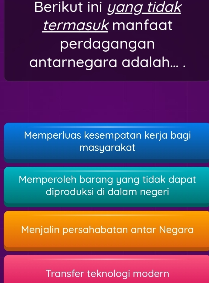 Berikut ini yang tidak
termasuk manfaat
perdagangan
antarnegara adalah... .
Memperluas kesempatan kerja bagi
masyarakat
Memperoleh barang yang tidak dapat
diproduksi di dalam negeri
Menjalin persahabatan antar Negara
Transfer teknologi modern