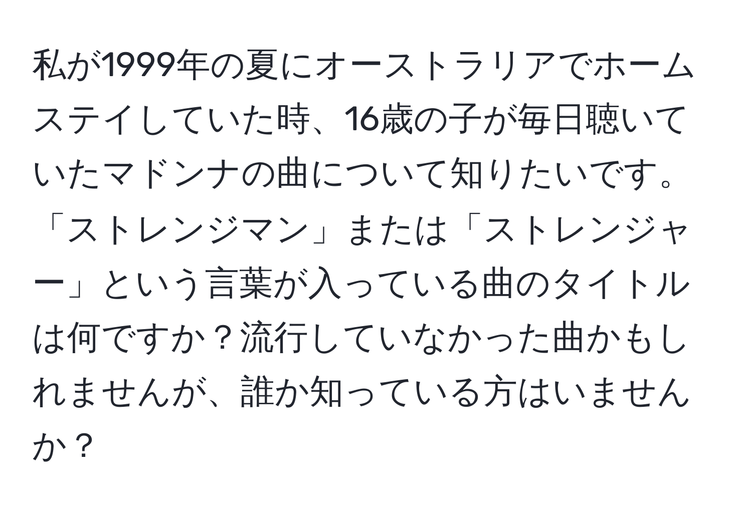 私が1999年の夏にオーストラリアでホームステイしていた時、16歳の子が毎日聴いていたマドンナの曲について知りたいです。「ストレンジマン」または「ストレンジャー」という言葉が入っている曲のタイトルは何ですか？流行していなかった曲かもしれませんが、誰か知っている方はいませんか？