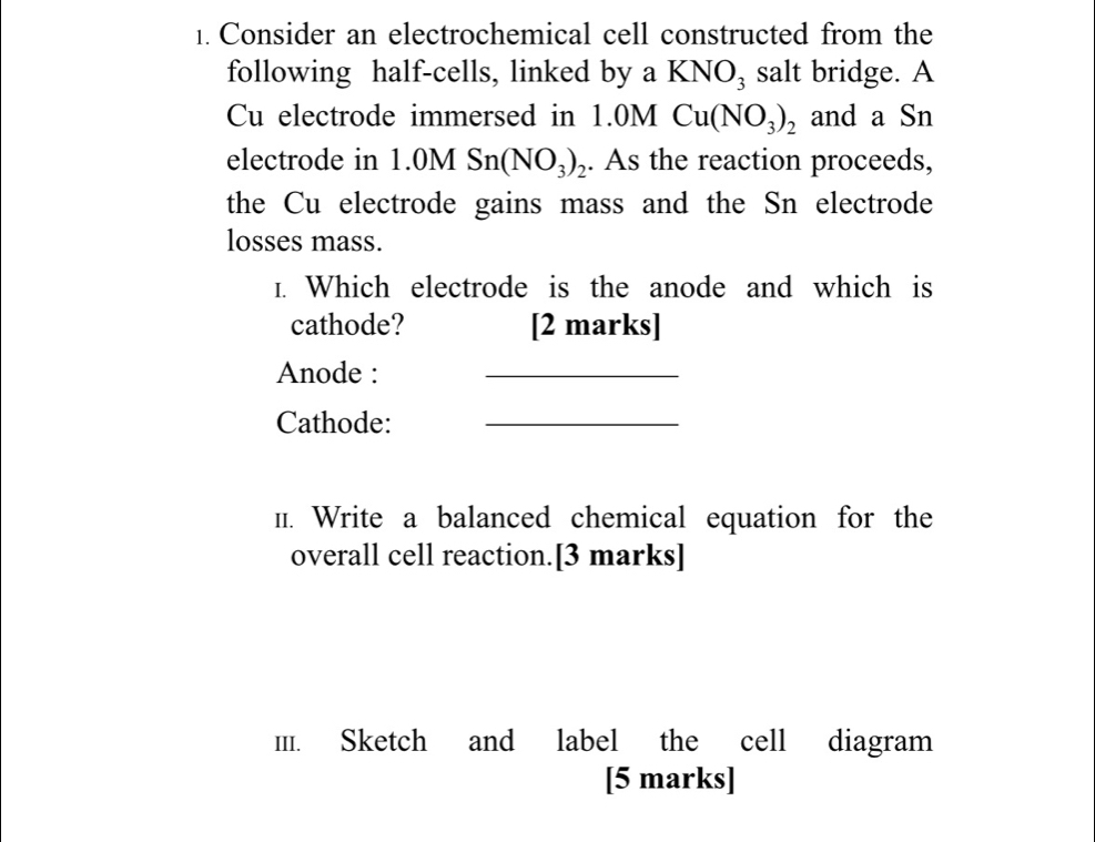 Consider an electrochemical cell constructed from the 
following half-cells, linked by a KNO_3 salt bridge. A 
Cu electrode immersed in . 1.0M Cu(NO_3)_2 and a Sn 
electrode in 1.0MSn(NO_3)_2. As the reaction proceeds, 
the Cu electrode gains mass and the Sn electrode 
losses mass. 
1. Which electrode is the anode and which is 
cathode? [2 marks] 
Anode : 
_ 
Cathode:_ 
1. Write a balanced chemical equation for the 
overall cell reaction.[3 marks] 
II. Sketch and label the cell diagram 
[5 marks]