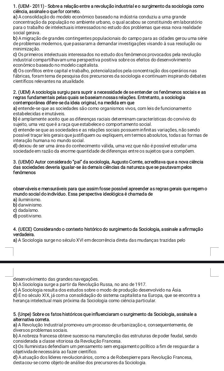 (UEM - 2011) - Sobre a relação entre a revolução industrial e o surgimento da sociologia como
ciência, assinale o que for correto.
a) A consolidação do modelo econômico baseado na indústria conduziu a uma grande
concentração da população no ambiente urbano, o qual acabou se constituindo em laboratório
para o trabalho de intelectuais interessados no estudo dos problemas que essa nova realidade
social gerava.
b) A migração de grandes contingentes populacionais do campo para as cidades gerou uma série
de problemas modernos, que passaram a demandar investigações visando à sua resolução ou
minimização.
c) Os primeiros intelectuais interessados no estudo dos fenômenos provocados pela revolução
industrial compartilhavam uma perspectiva positiva sobre os efeitos do desenvolvimento
econômico baseado no modelo capitalista.
d) Os conflitos entre capital e trabalho, potencializados pela concentração dos operários nas
fábricas, foram tema de pesquisa dos precursores da sociologia e continuam inspirando debates
científicos relevantes na atualidade.
2. (UEM) A sociologia surgiu para suprir a necessidade de se entender os fenômenos sociais e as
regras fundamentais pelas quais se baseiam nossas relações. Entretanto, a sociologia
contemporânea difere-se da ideia original, na medida em que
a) entende-se que as sociedades são como organismos vivos, com leis de funcionamento
estabelecidas e imutáveis.
b) é amplamente aceito que as diferenças raciais determinam características do convívio do
sujeito, uma vez queé a raça que estabelece o comportamento social.
c) entende-se que as sociedades e as relações sociais possuem infinitas variações, não sendo
possível traçar leis gerais que justifiquem ou expliquem, em termos absolutos, todas as formas de
interação humana no mundo social.
d) deixou de ser uma área do conhecimento válida, uma vez que não é possível estudar uma
sociedade em razão da enorme quantidade de diferenças entre os sujeitos que a compõem.
3. (UEM)O Autor considerado "pai" da sociologia, Augusto Comte, acreditava que a nova ciência
das sociedades deveria igualar-se às demais ciências da natureza que se pautavam pelos
fenômenos
observáveis e mensuráveis para que assim fosse possível apreender as regras gerais que regem o
mundo social do indivíduo. Essa perspectiva ideológica é chamada de
a) iluminismo.
b) darwinismo.
c) dadaísmo.
d) positivismo.
4. (UECE) Considerando o contexto histórico do surgimento da Sociologia, assinale a afirmação
verdadei ra .
a) A Sociologia surgeno século XVI em decorrência direta das mudanças trazidas pelo
desenvolvimento das grandes navegações.
b) A Sociologia surge a partir da Revolução Russa, no ano de 1917.
c) A Sociologia resulta dos estudos sobre o modo de produção desenvolvido na Ásia.
d) É no século XIX, já com a consolidação do sistema capitalista na Europa, que se encontra a
herança intelectual mais próxima da Sociologia como ciência particular.
5. (Unpe) Sobre os fatos históricos que influenciaram o surgimento da Sociologia, assinale a
alternativa correta.
a) A Revolução Industrial promoveu um processo de urbanização e, consequentemente, de
diversos problemas socia is.
b) A nobreza francesa obteve sucesso na manutenção das estruturas depoder feudal, sendo
considerada a classe vitoriosa da Revolução Francesa.
c) Os Iluministas defendiam um pensamento sem engajamento político a fim de resguardar a
objetivida de necessária ao fazer científico.
d) A atuação dos líderes revolucionários, como a de Robespierre para Revolução Francesa,
destacou-se como objeto de análise dos precursores da Sociologia.