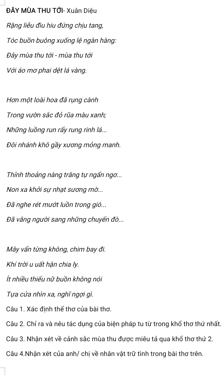 ĐÂY MÙA THU TỚI- Xuân Diệu 
Rặng liễu đìu hiu đứng chịu tang, 
Tóc buồn buông xuống lệ ngàn hàng: 
Đây mùa thu tới - mùa thu tới 
Với áo mơ phai dệt lá vàng. 
Hơn một loài hoa đã rụng cành 
Trong vườn sắc đỏ rũa màu xanh; 
Những luồng run rấy rung rinh lá... 
Đôi nhánh khô gầy xương mỏng manh. 
Thỉnh thoảng nàng trăng tự ngẩn ngơ... 
Non xa khởi sự nhạt sương mờ... 
Đã nghe rét mướt luồn trong gió... 
Đã vắng người sang những chuyến đò... 
Mây vấn từng không, chim bay đi. 
Khí trời u uất hận chia ly. 
Ít nhiều thiếu nữ buồn không nói 
Tựa cửa nhìn xa, nghĩ ngợi gì. 
Câu 1. Xác đinh thể thơ của bài thơ. 
Câu 2. Chỉ ra và nêu tác dụng của biện pháp tu từ trong khổ thơ thứ nhất. 
Câu 3. Nhận xét về cảnh sắc mùa thu được miêu tả qua khổ thơ thứ 2. 
Câu 4.Nhận xét của anh/ chị về nhân vật trữ tình trong bài thơ trên.