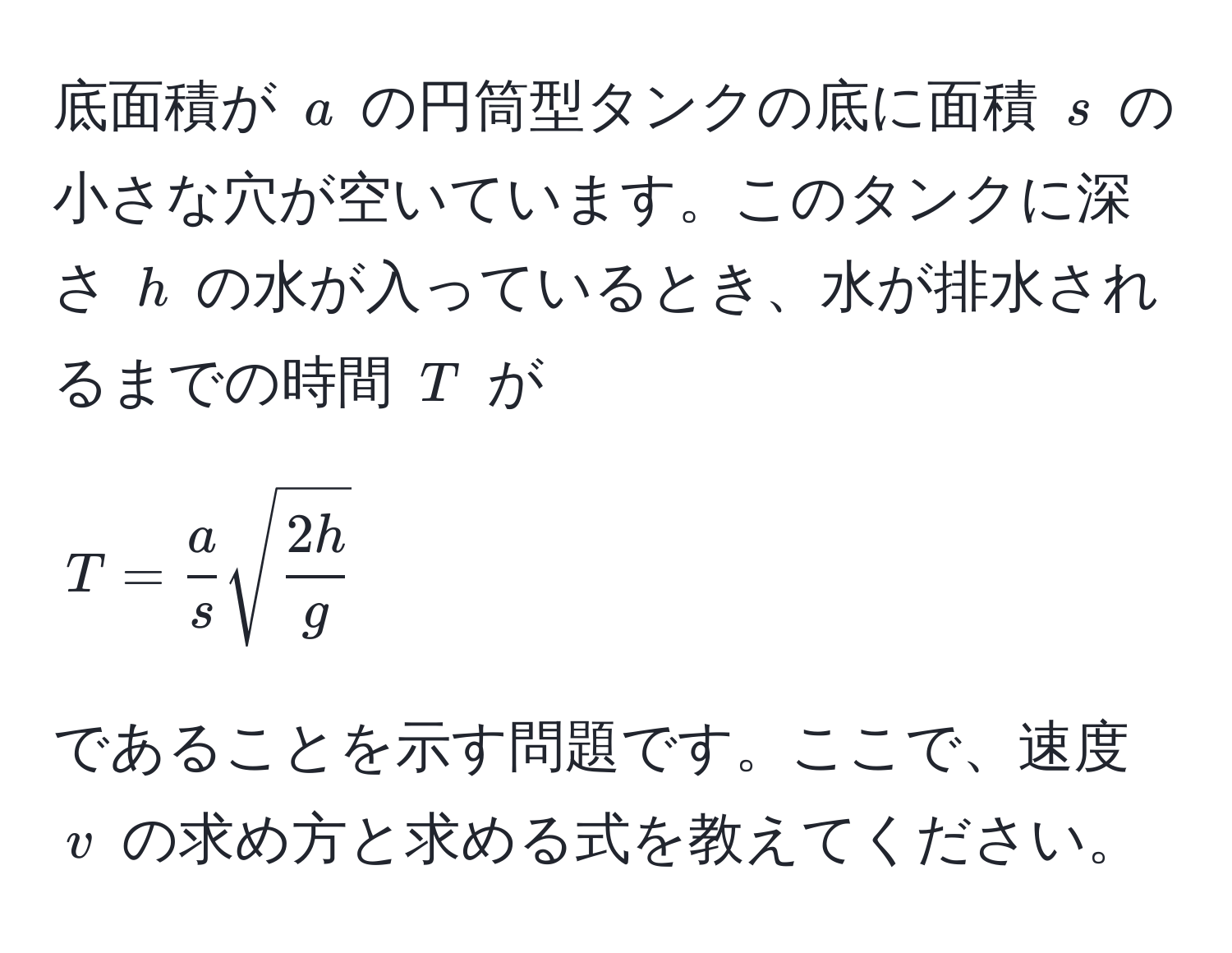 底面積が ( a ) の円筒型タンクの底に面積 ( s ) の小さな穴が空いています。このタンクに深さ ( h ) の水が入っているとき、水が排水されるまでの時間 ( T ) が 
[
T =  a/s  sqrt(frac2h)g
]
であることを示す問題です。ここで、速度 ( v ) の求め方と求める式を教えてください。