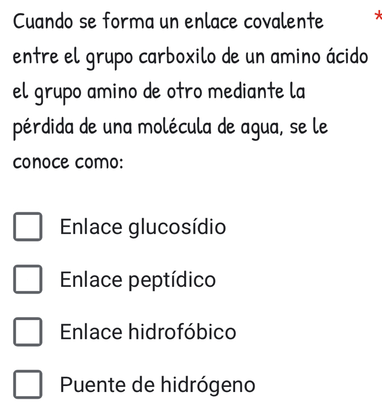 Cuando se forma un enlace covalente 
entre el grupo carboxilo de un amino ácido
el grupo amino de otro mediante la
pérdida de una molécula de agua, se le
conoce como:
Enlace glucosídio
Enlace peptídico
Enlace hidrofóbico
Puente de hidrógeno