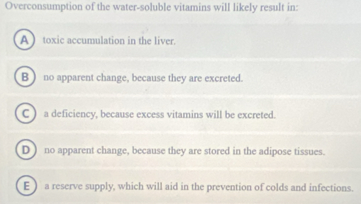 Overconsumption of the water-soluble vitamins will likely result in:
A toxic accumulation in the liver.
B ) no apparent change, because they are excreted.
C ) a deficiency, because excess vitamins will be excreted.
D) no apparent change, because they are stored in the adipose tissues.
E  a reserve supply, which will aid in the prevention of colds and infections.