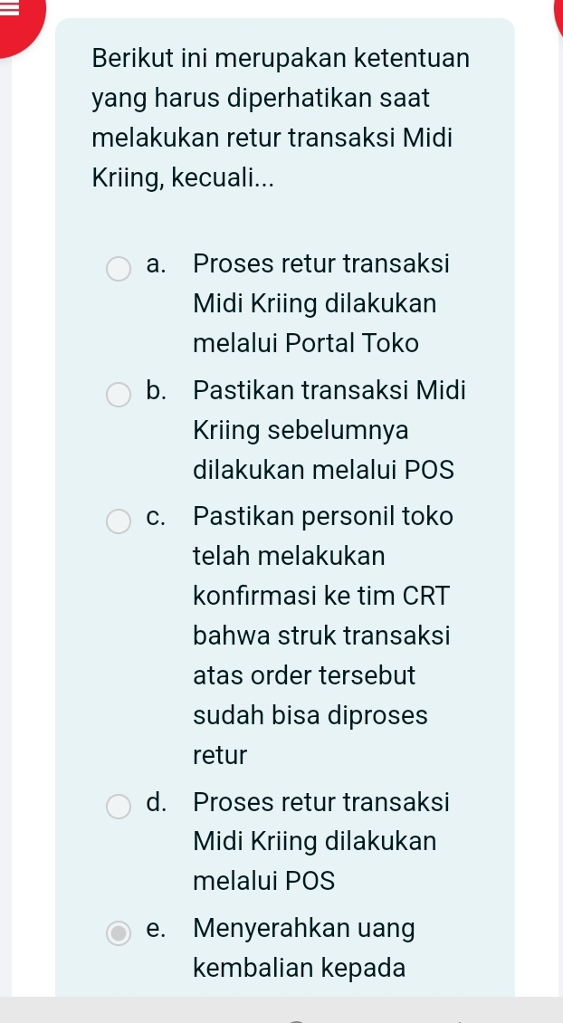 Berikut ini merupakan ketentuan
yang harus diperhatikan saat
melakukan retur transaksi Midi
Kriing, kecuali...
a. Proses retur transaksi
Midi Kriing dilakukan
melalui Portal Toko
b. Pastikan transaksi Midi
Kriing sebelumnya
dilakukan melalui POS
c. Pastikan personil toko
telah melakukan
konfırmasi ke tim CRT
bahwa struk transaksi
atas order tersebut
sudah bisa diproses
retur
d. Proses retur transaksi
Midi Kriing dilakukan
melalui POS
e. Menyerahkan uang
kembalian kepada