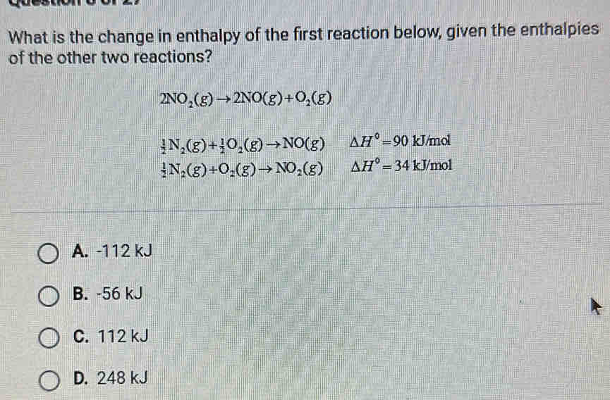 What is the change in enthalpy of the first reaction below, given the enthalpies
of the other two reactions?
2NO_2(g)to 2NO(g)+O_2(g)
 1/2 N_2(g)+ 1/2 O_2(g)to NO(g) △ H°=90 k J/mol
 1/2 N_2(g)+O_2(g)to NO_2(g) △ H°=34kJ/mol
A. -112 kJ
B. -56 kJ
C. 112 kJ
D. 248 kJ