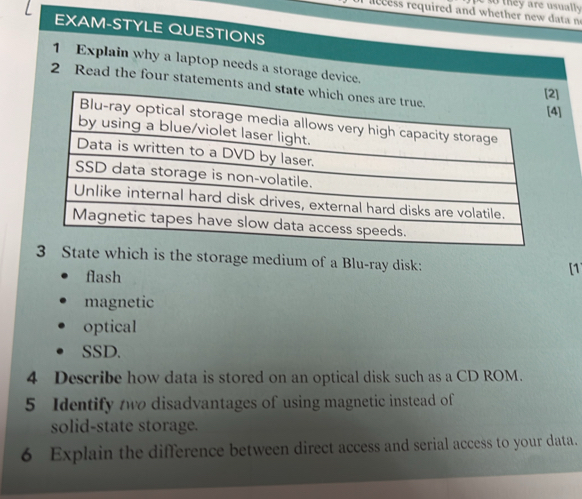 necess required and whether new t n th ey are usuall 
EXAM-STYLE QUESTIONS 
1 Explain why a laptop needs a storage device. 
2 Read the four statements 
] 
which is the storage medium of a Blu-ray disk: 
flash 
[1 
magnetic 
optical 
SSD. 
4 Describe how data is stored on an optical disk such as a CD ROM. 
5 Identify two disadvantages of using magnetic instead of 
solid-state storage. 
6 Explain the difference between direct access and serial access to your data.