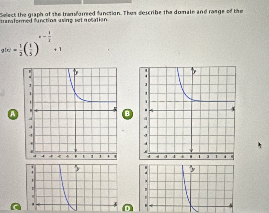 Select the graph of the transformed function. Then describe the domain and range of the 
transformed function using set notation.
g(x)= 1/2 ( 1/5 )^x- 1/2 +1
B 
A

9
3
3
2
2
1
1. 
. 
D