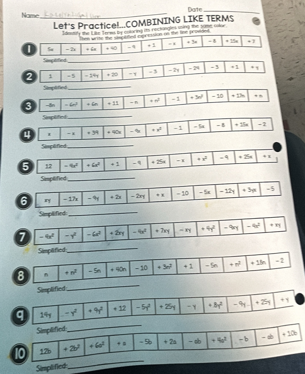 Date_
Name
_
Let's Practice!...COMBINING LIKE TERMS
ldentify the Like Terms by coloring its rectongles using the some color.
Then write the simplified expression on the line provided.
I Se - 2x + 6x + 40 -9 + 1 -x + 3x -8 +15 +7
Simplified_
2 1 -5 - 14 + 20 -y -3 -2y - 24 -3 +1
Simplified
_
3 -Sn - 6c^2 + 6n + 11 -n +n^2 -1 +3n^2 - 10 +17n +n
Simplified
_
x - x + 39 + 40x - 9 +x^2 -1 -5x - 8 +15x -2
Simpllified_
5 12 -4x^2 +6x^2 + 1 -9 +25x - x +x^2 -9 +25x +x
Simplified_
6 ry - 17x - 9y + 2x - 2xy +x - 10 - 5x - 12y +3yx -5
Simplified
_
7 -9x^2 -y^2 -6x^2 +2xy -4x^2 ÷ 7xy +4y^2 -9xy -4x^2 +xy
Simplified
_
8 n +n^2 - Sn ∠ =0n - 10 / 3n^2 +1 - Sn +n^2 +18n -2
Simplified;
_
q 14y -y^2 +9y^2 + 12 -5y^2 +25 -Y +8y^2 -9y +25y + y
Simplified
_
10 126 +2b^2 +6a^2 + a - 5b + 2a - ab +4a^2 -b - ab +10b
Simplified
_