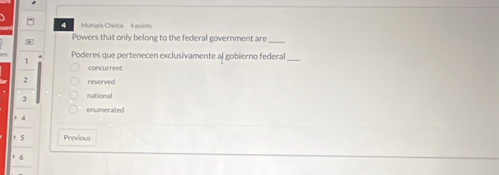 Powers that only belong to the federal government are_
Poderes que pertenecen exclusivamente al gobierno federal_
1
concurrent
2
reserved
3
national
enumerated
) 4
5 Previous
6