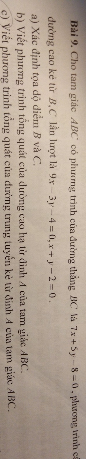Cho tam giác ABC có phương trình của đường thắng BC là 7x+5y-8=0 , phương trình cá
đường cao kẻ từ B,C lần lượt là 9x-3y-4=0, x+y-2=0. 
a) Xác định tọa độ điểm B và C.
b) Viết phương trình tổng quát của đường cao hạ từ đỉnh A của tam giác ABC.
c) Viết phương trình tổng quát của đường trung tuyến kẻ từ đỉnh A của tam giác ABC.