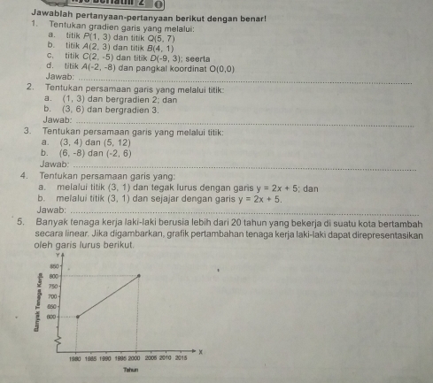 Jawablah pertanyaan-pertanyaan berikut dengan benar! 
1. Tentukan gradien garis yang melalui: 
a. titik P(1,3) dan titik Q(5,7)
b titik A(2,3)
c, titik C(2,-5) dan titik B(4,1)
dan titik D(-9,3); seerla 
d. litik A(-2,-8)
_ 
Jawab: dan pangkal koordinat O(0,0)
2. Tentukan persamaan gans yang melalui titik: 
a. (1,3) dan bergradien 2; dan 
b. (3,6) dan bergradien 3. 
Jawab:_ 
3. Tentukan persamaan garis yang melalui titik: 
a. (3,4) dan (5,12)
b. (6,-8) dan (-2,6)
Jawab_ 
4. Tentukan persamaan garis yang: 
a. melalui titik (3,1) dan tegak lurus dengan garis y=2x+5
b. melalui titik (3,1) dan sejajar dengan garis y=2x+5; dan 
Jawab:_ 
5. Banyak tenaga kerja laki-laki berusia lebih dari 20 tahun yang bekerja di suatu kota bertambah 
secara linear. Jika digambarkan, grafik pertambahan tenaga kerja laki-laki dapat direpresentasikan 
oleh garis lurus berikut.