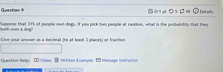 [ 0/1 pt つ 5 % 99 Details 
Suppose that 31% of people own dogs. If you pick two people at random, what is the probability that they 
both own a dog? 
Give your answer as a decimal (to at least 3 places) or fraction 
Question Help: Video Written Example Message instructor