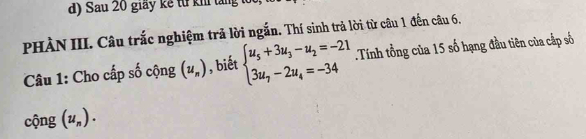 Sau 20 giay kế từ kh tăng t 
PHÀN III. Câu trắc nghiệm trả lời ngắn. Thí sinh trả lời từ câu 1 đến câu 6. 
Câu 1: Cho cấp số cộng (u_n) , biết beginarrayl u_5+3u_3-u_2=-21 3u_7-2u_4=-34endarray..Tính tổng của 15 số hạng đầu tiên của cấp số 
cộng (u_n).